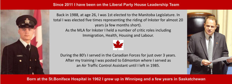 During the 80’s I served in the Canadian Forces for just over 3 years.After my training I was posted to Edmonton where I served asan Air Traffic Control Assistant until I left in 1985. Back in 1988, at age 26, I was 1st elected to the Manitoba Legislature. In total I was elected five times representing the riding of Inkster for almost 20 years (a few months short).As the MLA for Inkster I held a number of critic roles including Immigration, Health, Housing and Labour.  Born at the St.Boniface Hospital in 1962 I grew up in Winnipeg and a few years in Saskatchewan  Since 2011 I have been on the Liberal Party House Leadership Team