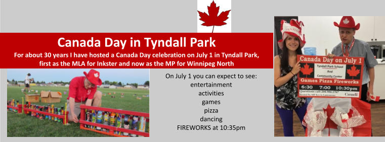 Canada Day in Tyndall ParkFor about 30 years I have hosted a Canada Day celebration on July 1 in Tyndall Park, first as the MLA for Inkster and now as the MP for Winnipeg North On July 1 you can expect to see:entertainmentactivitiesgamespizzadancingFIREWORKS at 10:35pm