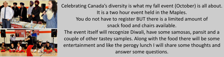 Celebrating Canada’s diversity is what my fall event (October) is all about.It is a two hour event held in the Maples.You do not have to register BUT there is a limited amount ofsnack food and chairs available. The event itself will recognize Diwali, have some samosas, pansit and a couple of other tastey samples. Along with the food there will be some entertainment and like the perogy lunch I will share some thoughts and answer some questions.